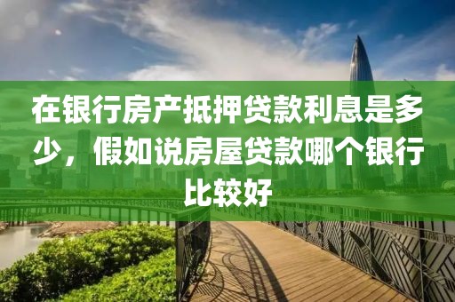 在银行房产抵押贷款利息是多少，假如说房屋贷款哪个银行比较好