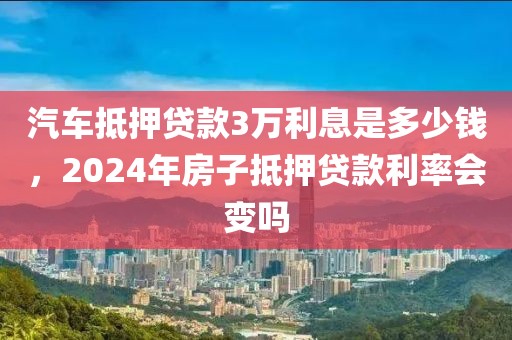 汽车抵押贷款3万利息是多少钱，2024年房子抵押贷款利率会变吗