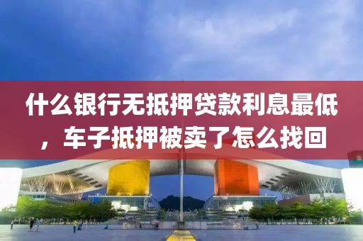 什么银行无抵押贷款利息最低，车子抵押被卖了怎么找回