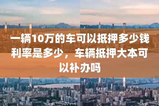 一辆10万的车可以抵押多少钱利率是多少，车辆抵押大本可以补办吗